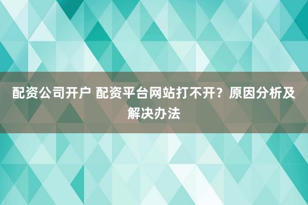 配资公司开户 配资平台网站打不开？原因分析及解决办法