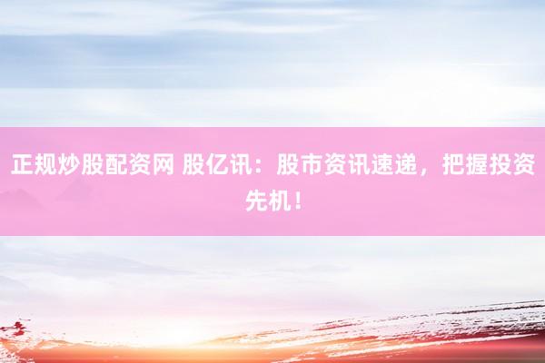 正规炒股配资网 股亿讯：股市资讯速递，把握投资先机！