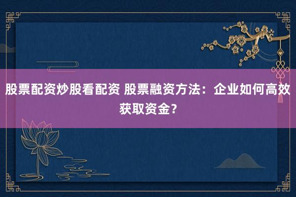 股票配资炒股看配资 股票融资方法：企业如何高效获取资金？