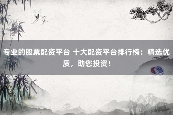 专业的股票配资平台 十大配资平台排行榜：精选优质，助您投资！
