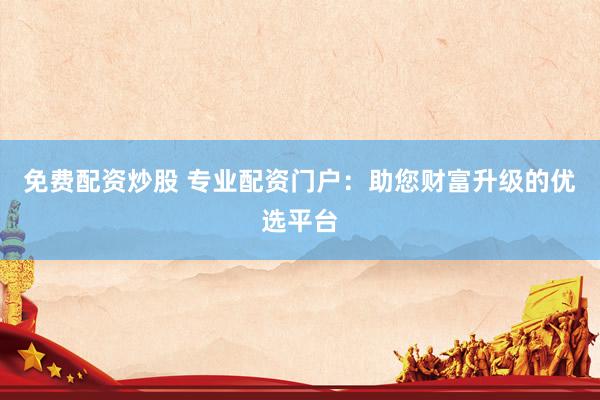 免费配资炒股 专业配资门户：助您财富升级的优选平台