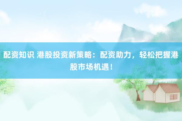 配资知识 港股投资新策略：配资助力，轻松把握港股市场机遇！