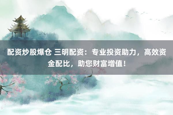 配资炒股爆仓 三明配资：专业投资助力，高效资金配比，助您财富增值！