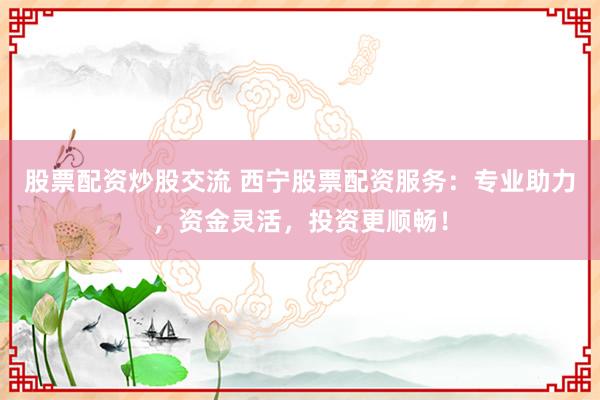 股票配资炒股交流 西宁股票配资服务：专业助力，资金灵活，投资更顺畅！