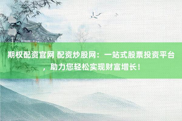 期权配资官网 配资炒股网：一站式股票投资平台，助力您轻松实现财富增长！