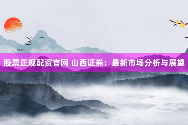 股票正规配资官网 山西证券：最新市场分析与展望