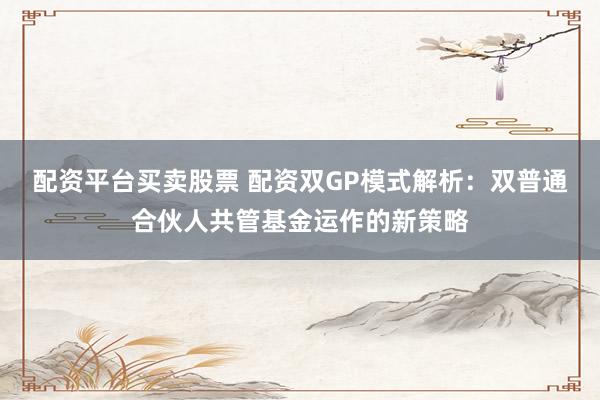 配资平台买卖股票 配资双GP模式解析：双普通合伙人共管基金运作的新策略