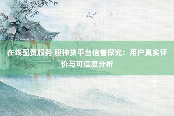 在线配资服务 股神贷平台信誉探究：用户真实评价与可信度分析