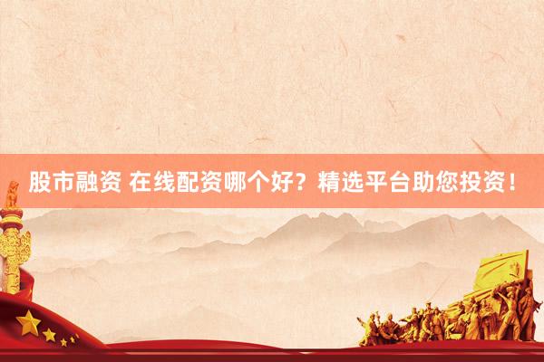 股市融资 在线配资哪个好？精选平台助您投资！