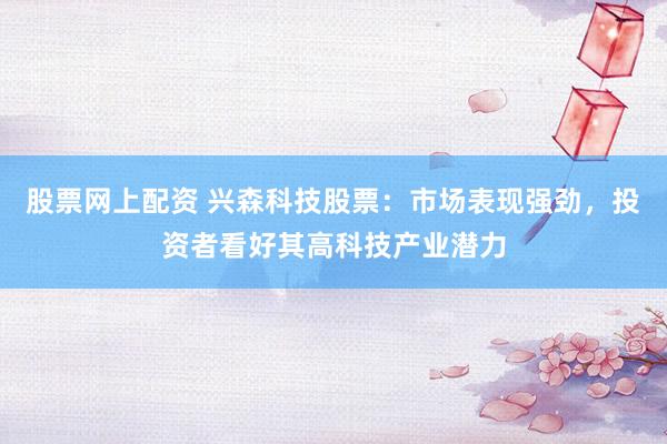 股票网上配资 兴森科技股票：市场表现强劲，投资者看好其高科技产业潜力