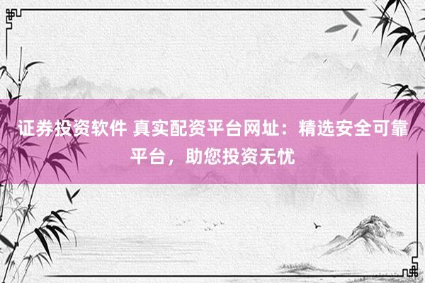 证券投资软件 真实配资平台网址：精选安全可靠平台，助您投资无忧