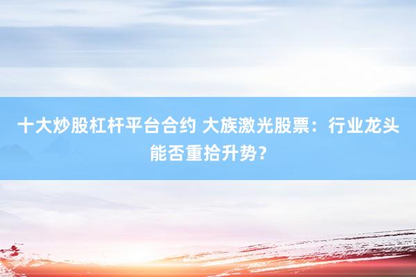 十大炒股杠杆平台合约 大族激光股票：行业龙头能否重拾升势？