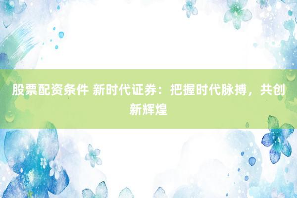股票配资条件 新时代证券：把握时代脉搏，共创新辉煌