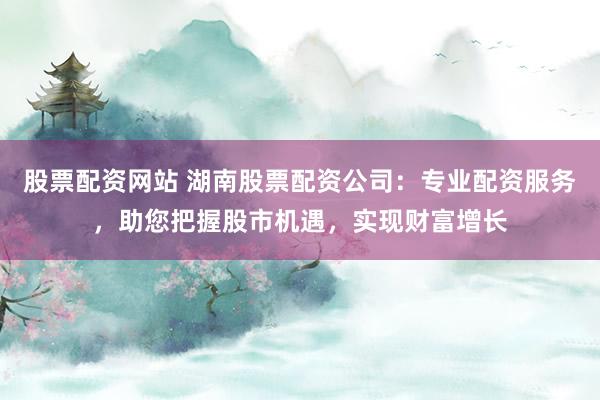 股票配资网站 湖南股票配资公司:专业配资服务,助您把握股市机遇,实现财富增长
