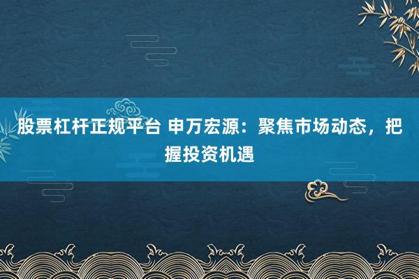 股票杠杆正规平台 申万宏源：聚焦市场动态，把握投资机遇