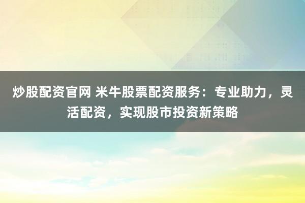 炒股配资官网 米牛股票配资服务：专业助力，灵活配资，实现股市投资新策略