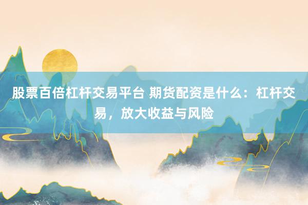 股票百倍杠杆交易平台 期货配资是什么:杠杆交易,放大收益与风险
