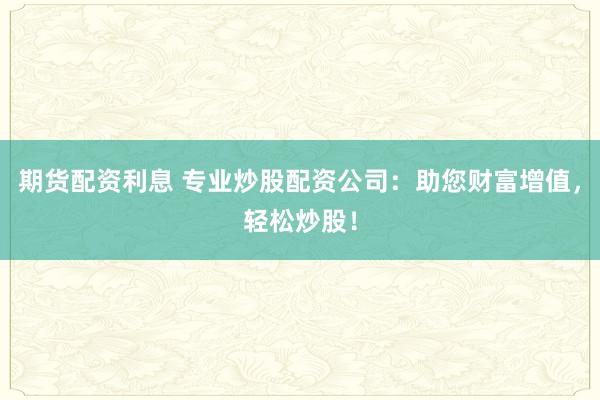 期货配资利息 专业炒股配资公司：助您财富增值，轻松炒股！
