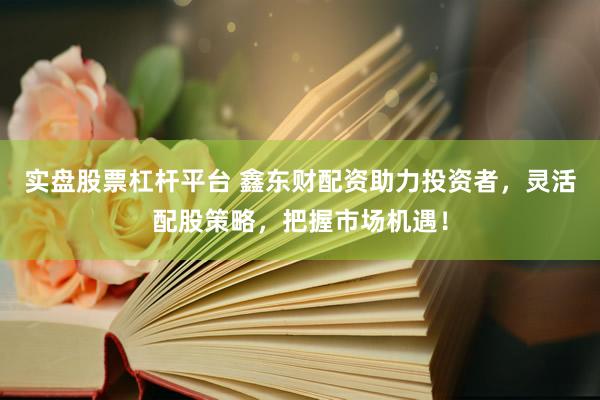 实盘股票杠杆平台 鑫东财配资助力投资者，灵活配股策略，把握市场机遇！