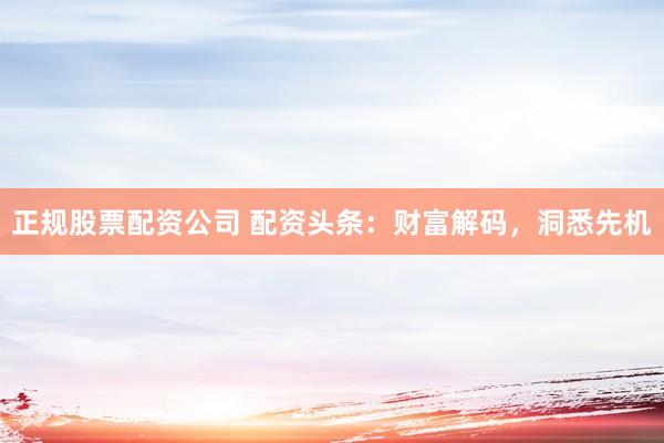 正规股票配资公司 配资头条:财富解码,洞悉先机