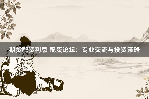 期货配资利息 配资论坛：专业交流与投资策略