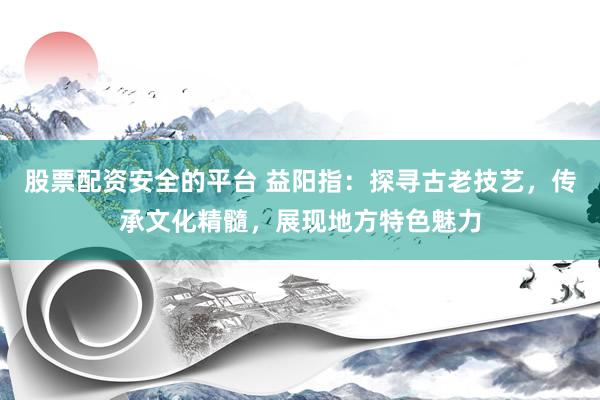 股票配资安全的平台 益阳指：探寻古老技艺，传承文化精髓，展现地方特色魅力