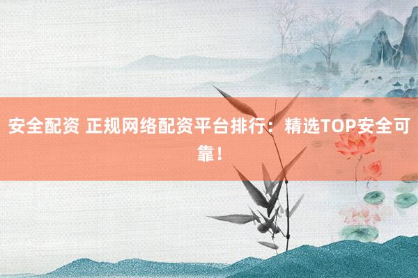 安全配资 正规网络配资平台排行：精选TOP安全可靠！