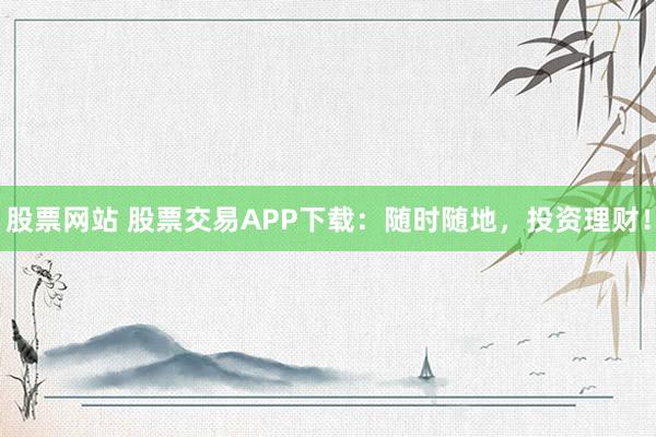股票网站 股票交易APP下载：随时随地，投资理财！