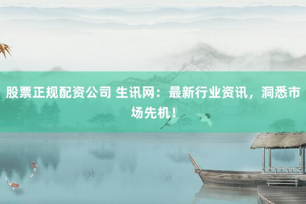 股票正规配资公司 生讯网：最新行业资讯，洞悉市场先机！