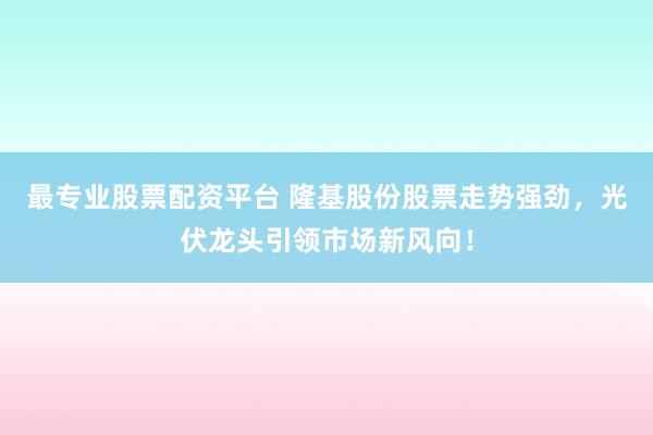 最专业股票配资平台 隆基股份股票走势强劲，光伏龙头引领市场新风向！